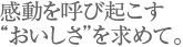 感動を呼び起こす“おいしさ”を求めて。