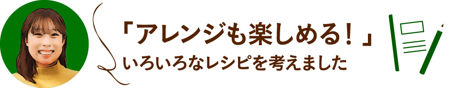 「アレンジも楽しめる！」いろいろなレシピを考えました