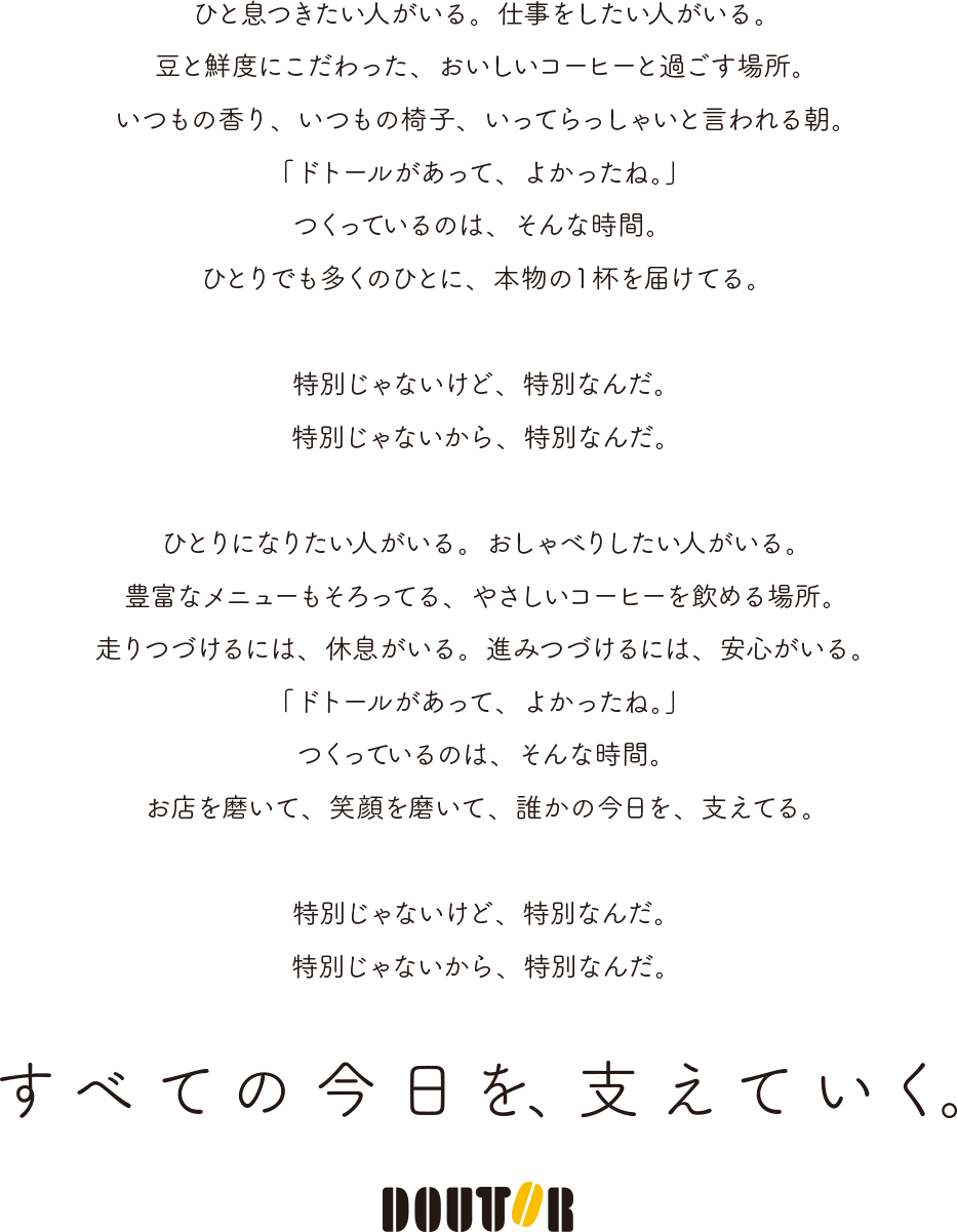ひと息つきたい人がいる。仕事をしたい人がいる。豆と鮮度にこだわった、おいしいコーヒーと過ごす場所。いつもの香り、いつもの椅子、いってらっしゃいと言われる朝。「ドトールがあって、よかったね。」つくっているのは、そんな時間。ひとりでも多くのひとに、本物の1杯を届けてる。特別じゃないけど、特別なんだ。特別じゃないから、特別なんだ。ひとりになりたい人がいる。おしゃべりしたい人がいる。豊富なメニューもそろってる、やさしいコーヒーを飲める場所。走りつづけるには、急速がいる。進みつづけるには、安心がいる。「ドトールがあって、よかったね。」つくっているのは、そんな時間。お店を磨いて、笑顔を磨いて、誰かの今日を、支えてる。特別じゃないけど、特別なんだ。特別じゃないから、特別なんだ。すべての今日を、支えていく。