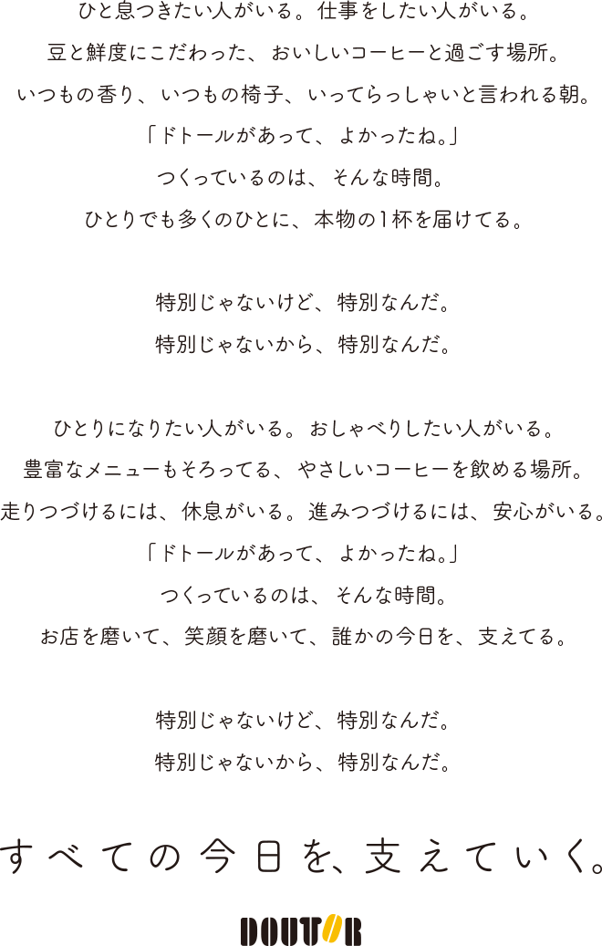 ひと息つきたい人がいる。仕事をしたい人がいる。豆と鮮度にこだわった、おいしいコーヒーと過ごす場所。いつもの香り、いつもの椅子、いってらっしゃいと言われる朝。「ドトールがあって、よかったね。」つくっているのは、そんな時間。ひとりでも多くのひとに、本物の1杯を届けてる。特別じゃないけど、特別なんだ。特別じゃないから、特別なんだ。ひとりになりたい人がいる。おしゃべりしたい人がいる。豊富なメニューもそろってる、やさしいコーヒーを飲める場所。走りつづけるには、急速がいる。進みつづけるには、安心がいる。「ドトールがあって、よかったね。」つくっているのは、そんな時間。お店を磨いて、笑顔を磨いて、誰かの今日を、支えてる。特別じゃないけど、特別なんだ。特別じゃないから、特別なんだ。すべての今日を、支えていく。