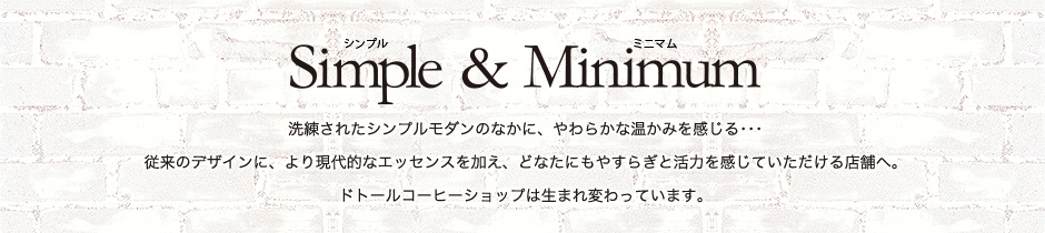 Simple & Minimum
洗練されたシンプルモダンのなかに、やわらかな温かみを感じる･･･
従来のデザインに、より現代的なエッセンスを加え、どなたにもやすらぎと活力を感じていただける店舗へ。
ドトールコーヒーショップは生まれ変わっています。