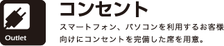 コンセント
スマートフォン、パソコンを利用するお客様向けにコンセントを完備した席を用意。