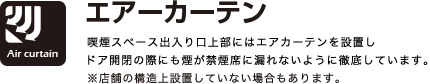 エアカーテン
喫煙スペース出入り口上部にはエアカーテンを設置しドア開閉の際にも煙が禁煙席に漏れないように徹底しています。
※店舗の構造上設置していない場合もあります。