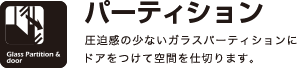 パーティション
圧迫感の少ないガラスパーティションにドアをつけて空間を仕切ります。