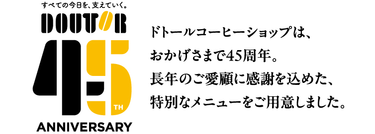ドトールコーヒーショップは、おかげさまで４５周年。長年のご愛顧に感謝を込めた、特別なメニューをご用意しました。