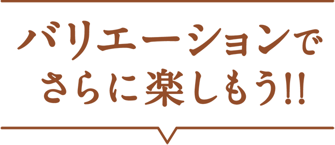 バリエーションでさらに楽しもう!!