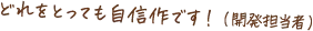 どれをとっても自信作です!(開発担当者)