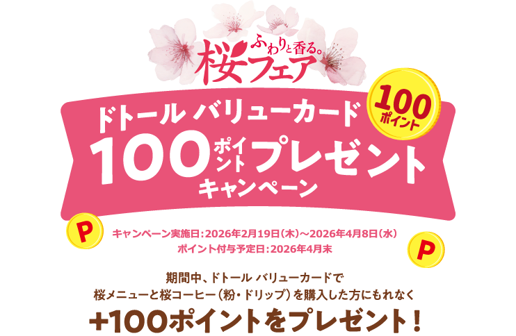 ふわりと香る桜フェア ドトール バリューカード100ポイントプレゼントキャンペーン キャンペーン実施日：2026年2月19日（木）～2026年4月8日（水） ポイント付与予定日：2026年4月末 期間中、ドトール バリューカードで桜メニューと桜コーヒー（粉・ドリップ）を購入した方にもれなく +100ポイントをプレゼント！