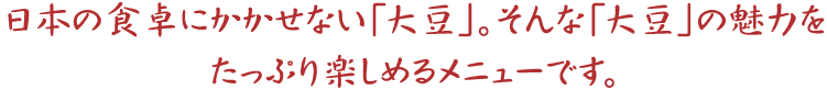 日本の食卓にかかせない「大豆」。そんな「大豆」の魅力をたっぷり楽しめるメニューです。