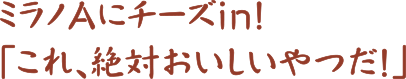 ミラノAにチーズin!「これ、絶対おいしいやつだ!」