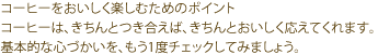 コーヒーをおいしく楽しむためのポイント
コーヒーは、きちんとつき合えば、きちんとおいしく応えてくれます。
基本的な心づかいを、もう1度チェックしてみましょう。