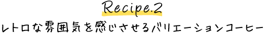 Recipe.2 レトロな雰囲気を感じさせるバリエーションコーヒー