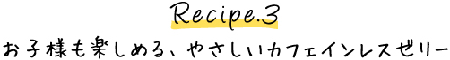 Recipe.3 お子様も楽しめる、やさしいカフェインレスゼリー