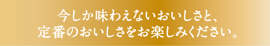 今しか味わえないおいしさと、定番のおいしさをお楽しみください。