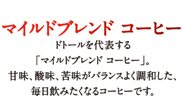 マイルドブレンド コーヒー ドトールを代表する「マイルドブレンド コーヒー」。甘味、酸味、苦味がバランスよく調和した、毎日飲みたくなるコーヒーです。