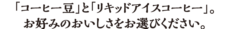 「コーヒー豆」と「リキッドアイスコーヒー」。お好みのおいしさをお選びください。