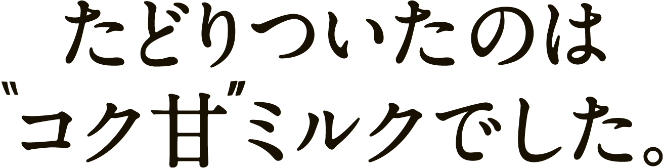 たどりついたのはコク甘ミルクでした。