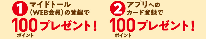1 マイドトール（WEB会員）の登録で 100ポイントプレゼント！ 2 アプリへのカード登録で 100ポイントプレゼント！