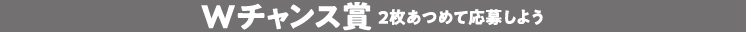 Wチャンス賞２枚あつめて応募しよう