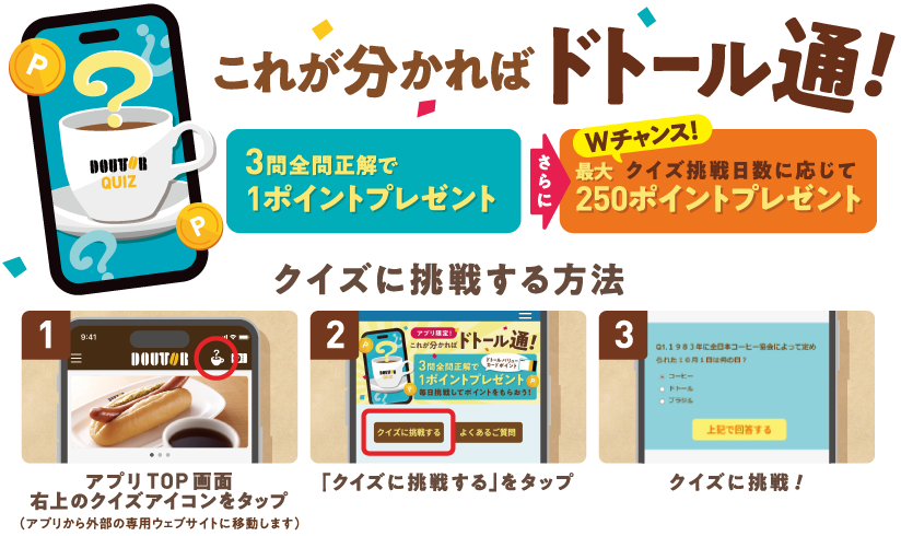 これが分かればドトール通! 3問全問正解で1ポイントプレゼント さらに Wチャンス！クイズ挑戦日数に応じて 最大250ポイントプレゼント クイズに挑戦する方法 1 アプリTOP画面右上のクイズアイコンをタップ（アプリから外部の専用ウェブサイトに移動します） 2 「クイズに挑戦する」をタップ 3 クイズに挑戦！