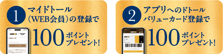 1 マイドトール（WEB会員）の登録で 100ポイントプレゼント！ 2 アプリへのドトールバリューカード登録で 100ポイントプレゼント！