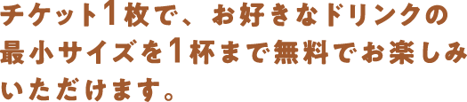 チケット１枚で、お好きなドリンクの最小サイズを１杯まで無料でお楽しみいただけます。
