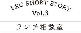 EXC SHORT STORY vol.3 ランチ相談室