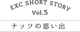 EXC SHORT STORY vol.5 ナッツの思い出