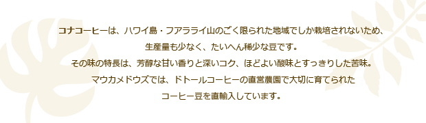 コナコーヒーは、ハワイ島・フアラライ山のごく限られた地域でしか栽培されないため、
				生産量も少なく、たいへん稀少な豆です。
				その味の特長は、芳醇な甘い香りと深いコク、ほどよい酸味とすっきりした苦味。
				マウカメドウズでは、ドトールコーヒーの直営農園で大切に育てられた
				コーヒー豆を直輸入しています。
